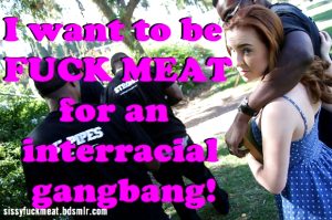 I want to be FUCK MEAT for an interracial gangbang!